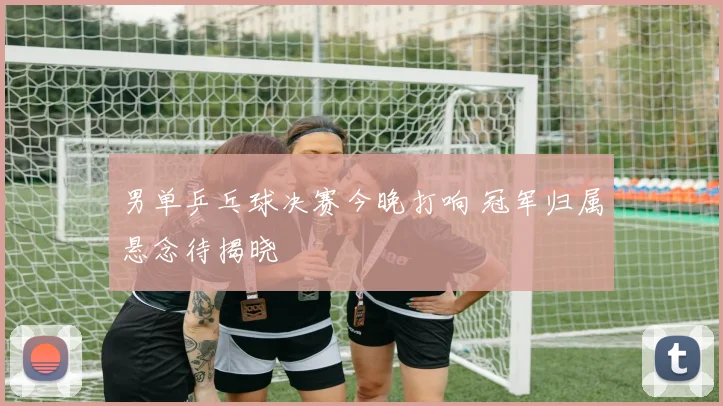 男单乒乓球决赛今晚打响 冠军归属悬念待揭晓