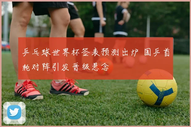 乒乓球世界杯签表预测出炉 国乒首轮对阵引发晋级悬念