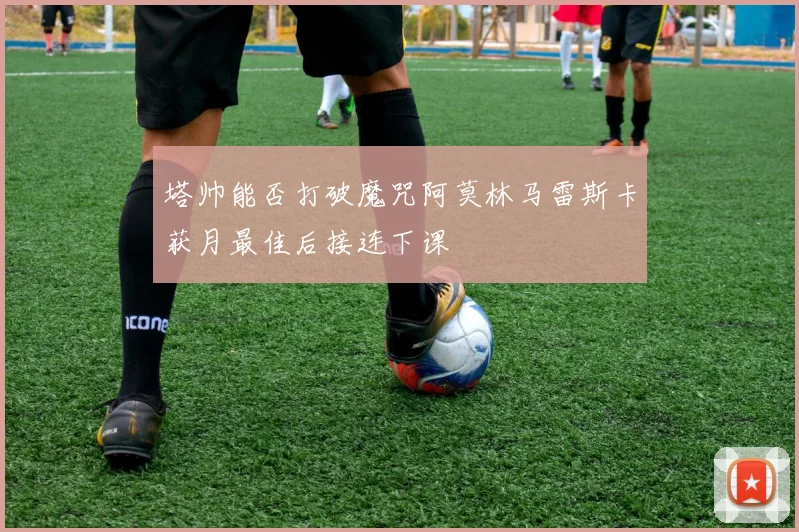 塔帅能否打破魔咒阿莫林马雷斯卡获月最佳后接连下课