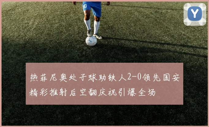 热菲尼奥处子球助铁人2-0领先国安精彩推射后空翻庆祝引爆全场