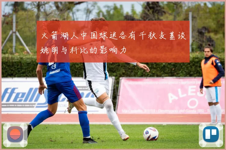 火箭湖人中国球迷各有千秋麦基谈姚明与科比的影响力