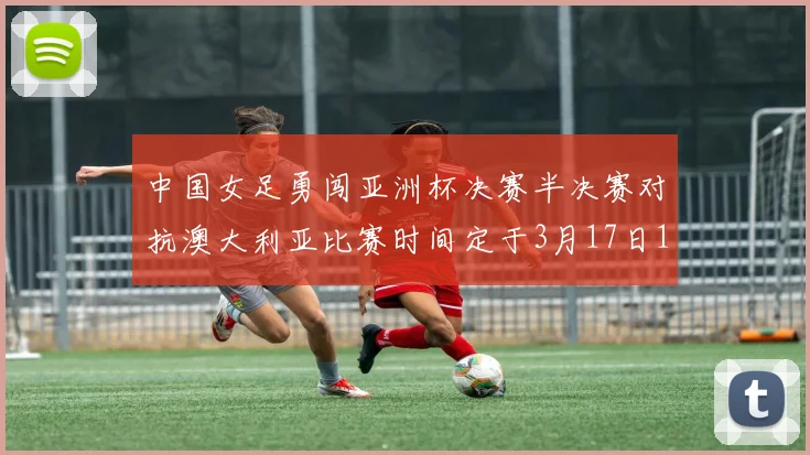 中国女足勇闯亚洲杯决赛半决赛对抗澳大利亚比赛时间定于3月17日18点