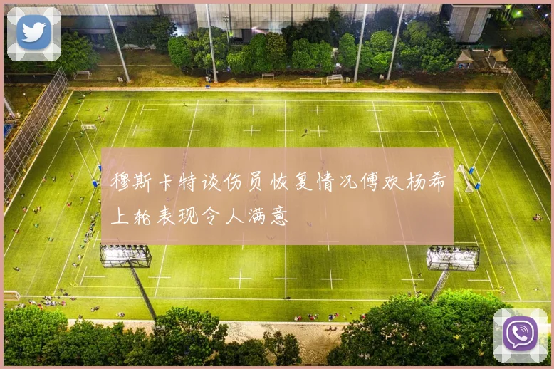 穆斯卡特谈伤员恢复情况傅欢杨希上轮表现令人满意