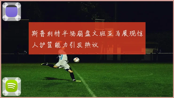 斯普利特半场崩盘文班亚马展现惊人护筐能力引发热议
