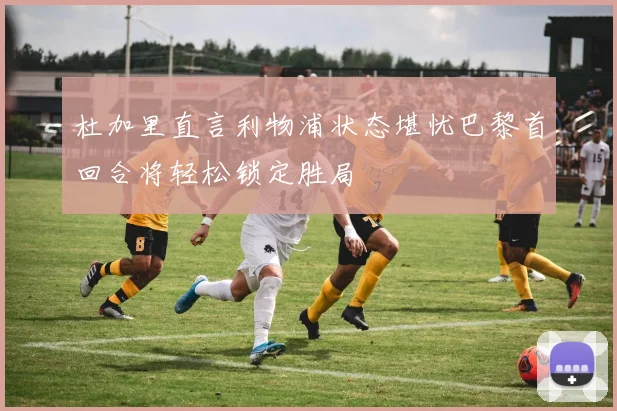 杜加里直言利物浦状态堪忧巴黎首回合将轻松锁定胜局