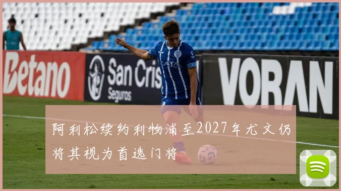 阿利松续约利物浦至2027年尤文仍将其视为首选门将