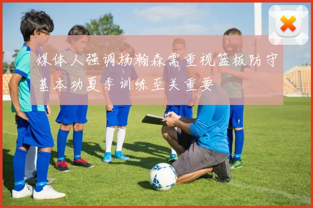 媒体人强调杨瀚森需重视篮板防守基本功夏季训练至关重要