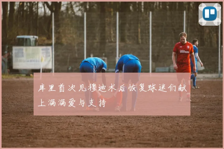库里首次见穆迪术后恢复球迷们献上满满爱与支持