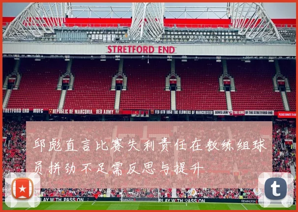 邱彪直言比赛失利责任在教练组球员拼劲不足需反思与提升