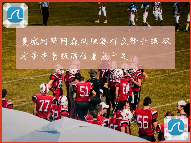 曼城对阵阿森纳联赛杯交锋升级 双方争夺晋级席位看点十足