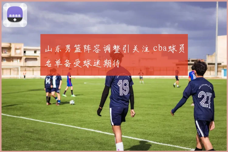 山东男篮阵容调整引关注 cba球员名单备受球迷期待