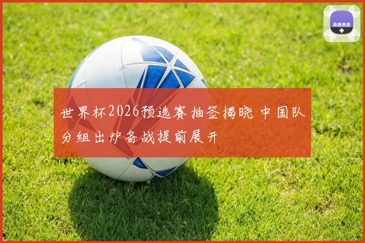 世界杯2026预选赛抽签揭晓 中国队分组出炉备战提前展开
