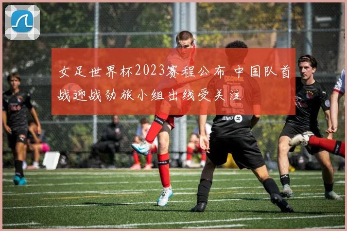 女足世界杯2023赛程公布 中国队首战迎战劲旅小组出线受关注