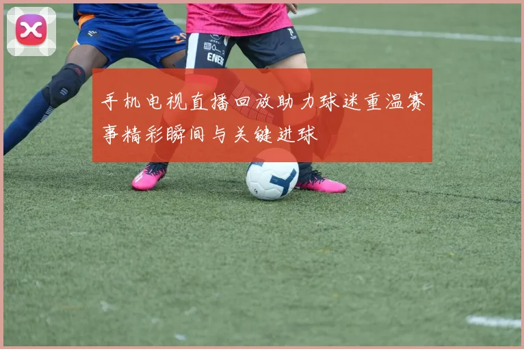 手机电视直播回放助力球迷重温赛事精彩瞬间与关键进球