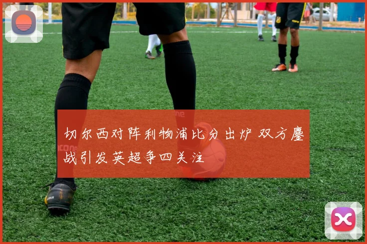 切尔西对阵利物浦比分出炉 双方鏖战引发英超争四关注