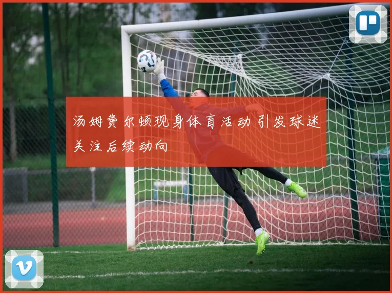 汤姆费尔顿现身体育活动 引发球迷关注后续动向