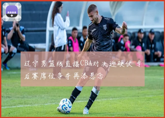 辽宁男篮线直播CBA对决迎硬仗 季后赛席位争夺再添悬念