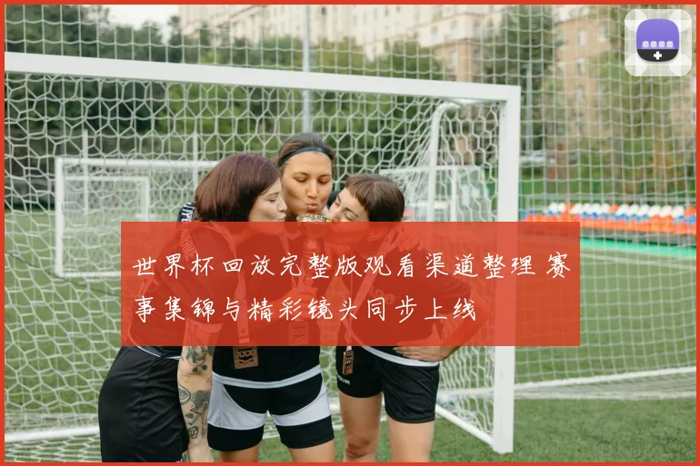 世界杯回放完整版观看渠道整理 赛事集锦与精彩镜头同步上线