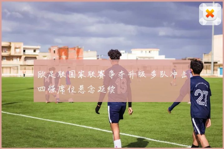 欧足联国家联赛争夺升级 多队冲击四强席位悬念延续