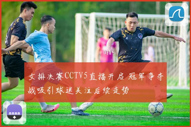 女排决赛CCTV5直播开启 冠军争夺战吸引球迷关注后续走势