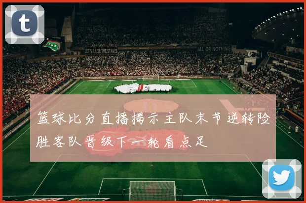篮球比分直播揭示主队末节逆转险胜客队晋级下一轮看点足