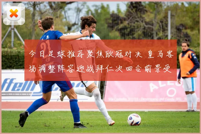 今日足球推荐聚焦欧冠对决 皇马客场调整阵容迎战拜仁次回合前景受关注