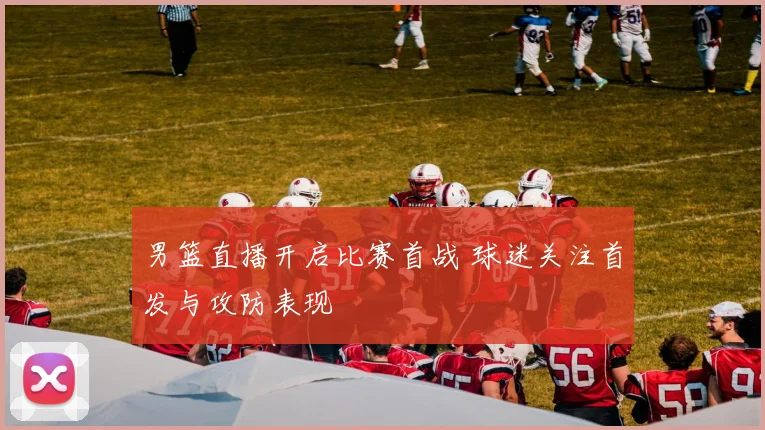 男篮直播开启比赛首战 球迷关注首发与攻防表现